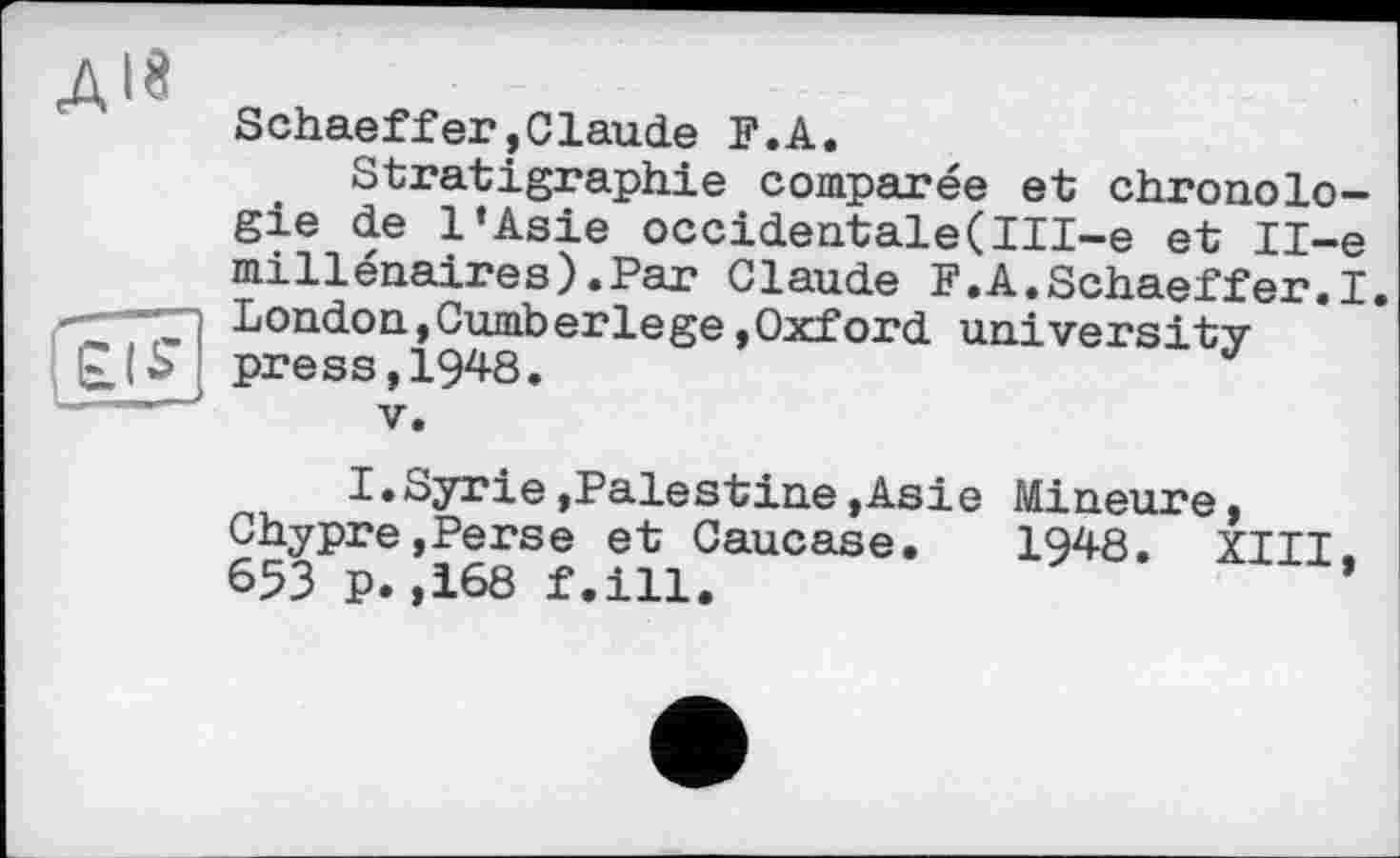 ﻿дій
Schaeffer»Claude F.A.
Stratigraphie comparée et chronologie de l’Asie occidentale(III-e et Il-e millénaires).Par Claude F.A.Schaeffer.I. London,Cumberlege »Oxford university press,1948.
V.
I.Syrie,Palestine »Asie Mineure » Chypre»Perse et Caucase. 1948. XIII, 653 p.,168 f.ill.